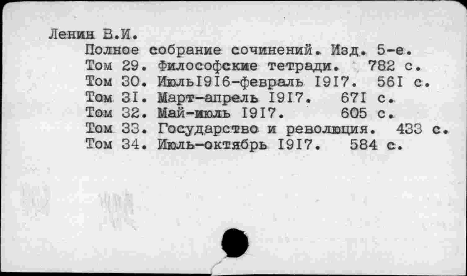 ﻿Ленин В.И.
Полное собрание сочинений. Изд. 5-е.
Том 29. Философские тетради. 782 с.
Том 30. Июль1916-февраль 1917.	561 с.
Том 31. Март-апрель 1917.	671 с.
Том 32. Май-июль 1917.	605 с.
Том 33. Государство и революция. 433 с.
Том 34. Июль-октябрь 1917.	584 с.